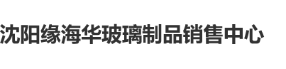 大屄特黄嫩穴狂插沈阳缘海华玻璃制品销售中心